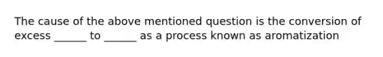 The cause of the above mentioned question is the conversion of excess ______ to ______ as a process known as aromatization