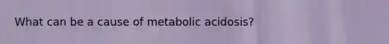 What can be a cause of metabolic acidosis?