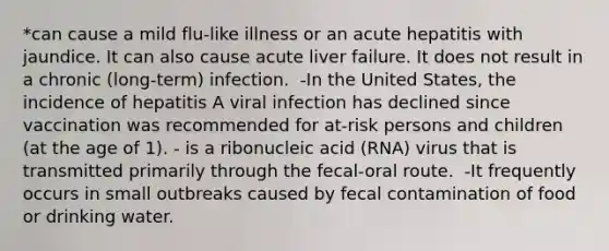 *can cause a mild flu-like illness or an acute hepatitis with jaundice. It can also cause acute liver failure. It does not result in a chronic (long-term) infection. ​ -In the United States, the incidence of hepatitis A viral infection has declined since vaccination was recommended for at-risk persons and children (at the age of 1).​ - is a ribonucleic acid (RNA) virus that is transmitted primarily through the fecal-oral route. ​ -It frequently occurs in small outbreaks caused by fecal contamination of food or drinking water. ​