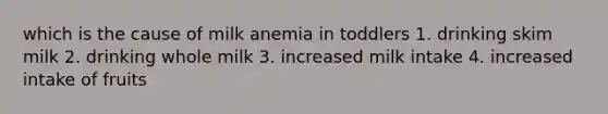 which is the cause of milk anemia in toddlers 1. drinking skim milk 2. drinking whole milk 3. increased milk intake 4. increased intake of fruits