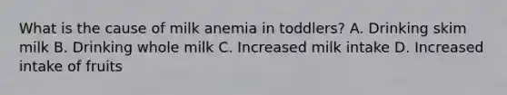 What is the cause of milk anemia in toddlers? A. Drinking skim milk B. Drinking whole milk C. Increased milk intake D. Increased intake of fruits