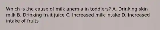 Which is the cause of milk anemia in toddlers? A. Drinking skin milk B. Drinking fruit juice C. Increased milk intake D. Increased intake of fruits