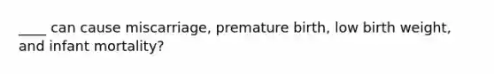 ____ can cause miscarriage, premature birth, low birth weight, and infant mortality?