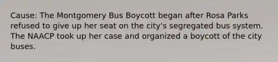 Cause: The Montgomery Bus Boycott began after Rosa Parks refused to give up her seat on the city's segregated bus system. The NAACP took up her case and organized a boycott of the city buses.