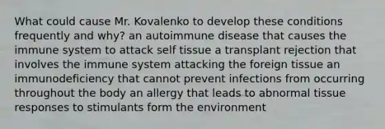 What could cause Mr. Kovalenko to develop these conditions frequently and why? an autoimmune disease that causes the immune system to attack self tissue a transplant rejection that involves the immune system attacking the foreign tissue an immunodeficiency that cannot prevent infections from occurring throughout the body an allergy that leads to abnormal tissue responses to stimulants form the environment