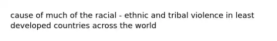 cause of much of the racial - ethnic and tribal violence in least developed countries across the world