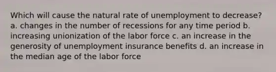 Which will cause the natural rate of unemployment to decrease? a. changes in the number of recessions for any time period b. increasing unionization of the labor force c. an increase in the generosity of unemployment insurance benefits d. an increase in the median age of the labor force