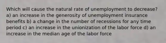 Which will cause the natural rate of unemployment to decrease? a) an increase in the generosity of unemployment insurance benefits b) a change in the number of recessions for any time period c) an increase in the unionization of the labor force d) an increase in the median age of the labor force