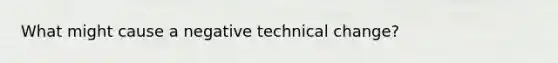 What might cause a negative technical change?