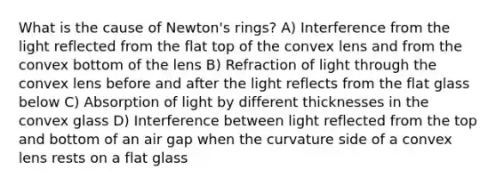 What is the cause of Newton's rings? A) Interference from the light reflected from the flat top of the convex lens and from the convex bottom of the lens B) Refraction of light through the convex lens before and after the light reflects from the flat glass below C) Absorption of light by different thicknesses in the convex glass D) Interference between light reflected from the top and bottom of an air gap when the curvature side of a convex lens rests on a flat glass