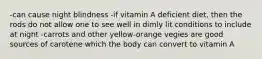 -can cause night blindness -if vitamin A deficient diet, then the rods do not allow one to see well in dimly lit conditions to include at night -carrots and other yellow-orange vegies are good sources of carotene which the body can convert to vitamin A