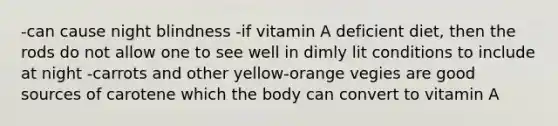 -can cause night blindness -if vitamin A deficient diet, then the rods do not allow one to see well in dimly lit conditions to include at night -carrots and other yellow-orange vegies are good sources of carotene which the body can convert to vitamin A