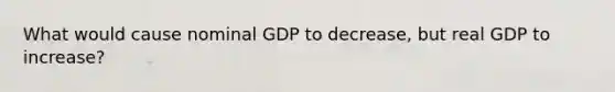 What would cause nominal GDP to decrease, but real GDP to increase?