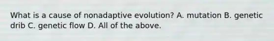 What is a cause of nonadaptive evolution? A. mutation B. genetic drib C. genetic flow D. All of the above.