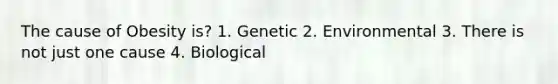 The cause of Obesity is? 1. Genetic 2. Environmental 3. There is not just one cause 4. Biological