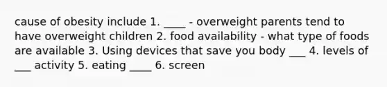 cause of obesity include 1. ____ - overweight parents tend to have overweight children 2. food availability - what type of foods are available 3. Using devices that save you body ___ 4. levels of ___ activity 5. eating ____ 6. screen