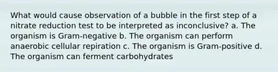 What would cause observation of a bubble in the first step of a nitrate reduction test to be interpreted as inconclusive? a. The organism is Gram-negative b. The organism can perform anaerobic cellular repiration c. The organism is Gram-positive d. The organism can ferment carbohydrates