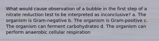 What would cause observation of a bubble in the first step of a nitrate reduction test to be interpreted as inconclusive? a. The organism is Gram-negative b. The organism is Gram-positive c. The organism can ferment carbohydrates d. The organism can perform anaerobic cellular respiration