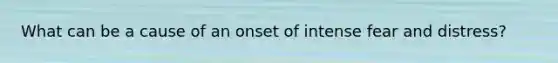 What can be a cause of an onset of intense fear and distress?