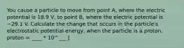 You cause a particle to move from point A, where the electric potential is 18.9 V, to point B, where the electric potential is −29.1 V. Calculate the change that occurs in the particle's electrostatic potential energy, when the particle is a proton. proton = ____ * 10^___ J