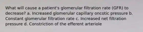 What will cause a patient's glomerular filtration rate (GFR) to decrease? a. Increased glomerular capillary oncotic pressure b. Constant glomerular filtration rate c. Increased net filtration pressure d. Constriction of the efferent arteriole