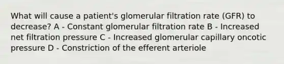 What will cause a patient's glomerular filtration rate (GFR) to decrease? A - Constant glomerular filtration rate B - Increased net filtration pressure C - Increased glomerular capillary oncotic pressure D - Constriction of the efferent arteriole