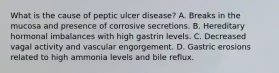 What is the cause of peptic ulcer disease? A. Breaks in the mucosa and presence of corrosive secretions. B. Hereditary hormonal imbalances with high gastrin levels. C. Decreased vagal activity and vascular engorgement. D. Gastric erosions related to high ammonia levels and bile reflux.