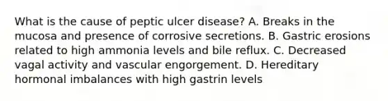 What is the cause of peptic ulcer disease? A. Breaks in the mucosa and presence of corrosive secretions. B. Gastric erosions related to high ammonia levels and bile reflux. C. Decreased vagal activity and vascular engorgement. D. Hereditary hormonal imbalances with high gastrin levels