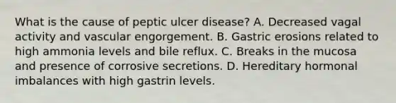 What is the cause of peptic ulcer disease? A. Decreased vagal activity and vascular engorgement. B. Gastric erosions related to high ammonia levels and bile reflux. C. Breaks in the mucosa and presence of corrosive secretions. D. Hereditary hormonal imbalances with high gastrin levels.