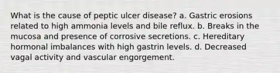 What is the cause of peptic ulcer disease? a. Gastric erosions related to high ammonia levels and bile reflux. b. Breaks in the mucosa and presence of corrosive secretions. c. Hereditary hormonal imbalances with high gastrin levels. d. Decreased vagal activity and vascular engorgement.