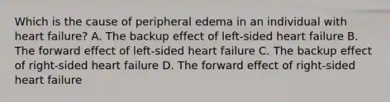 Which is the cause of peripheral edema in an individual with heart failure? A. The backup effect of left-sided heart failure B. The forward effect of left-sided heart failure C. The backup effect of right-sided heart failure D. The forward effect of right-sided heart failure