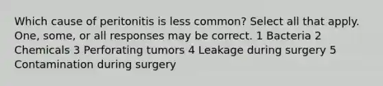 Which cause of peritonitis is less common? Select all that apply. One, some, or all responses may be correct. 1 Bacteria 2 Chemicals 3 Perforating tumors 4 Leakage during surgery 5 Contamination during surgery