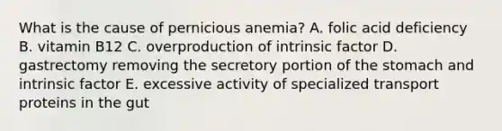 What is the cause of pernicious anemia? A. folic acid deficiency B. vitamin B12 C. overproduction of intrinsic factor D. gastrectomy removing the secretory portion of the stomach and intrinsic factor E. excessive activity of specialized transport proteins in the gut