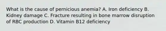 What is the cause of pernicious anemia? A. Iron deficiency B. Kidney damage C. Fracture resulting in bone marrow disruption of RBC production D. Vitamin B12 deficiency