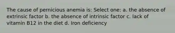 The cause of pernicious anemia is: Select one: a. the absence of extrinsic factor b. the absence of intrinsic factor c. lack of vitamin B12 in the diet d. Iron deficiency