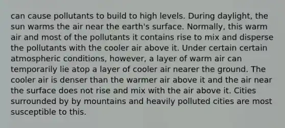 can cause pollutants to build to high levels. During daylight, the sun warms the air near the earth's surface. Normally, this warm air and most of the pollutants it contains rise to mix and disperse the pollutants with the cooler air above it. Under certain certain atmospheric conditions, however, a layer of warm air can temporarily lie atop a layer of cooler air nearer the ground. The cooler air is denser than the warmer air above it and the air near the surface does not rise and mix with the air above it. Cities surrounded by by mountains and heavily polluted cities are most susceptible to this.