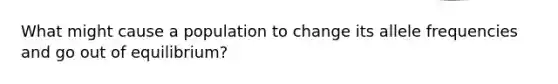 What might cause a population to change its allele frequencies and go out of equilibrium?