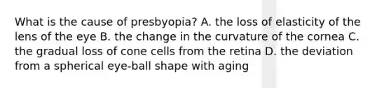 What is the cause of presbyopia? A. the loss of elasticity of the lens of the eye B. the change in the curvature of the cornea C. the gradual loss of cone cells from the retina D. the deviation from a spherical eye-ball shape with aging