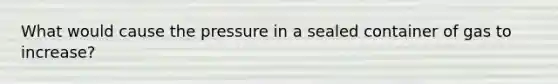 What would cause the pressure in a sealed container of gas to increase?