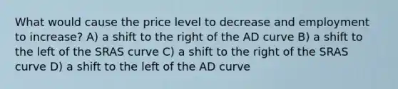 What would cause the price level to decrease and employment to increase? A) a shift to the right of the AD curve B) a shift to the left of the SRAS curve C) a shift to the right of the SRAS curve D) a shift to the left of the AD curve