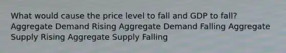 What would cause the price level to fall and GDP to fall? Aggregate Demand Rising Aggregate Demand Falling Aggregate Supply Rising Aggregate Supply Falling