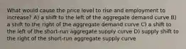 What would cause the price level to rise and employment to increase? A) a shift to the left of the aggregate demand curve B) a shift to the right of the aggregate demand curve C) a shift to the left of the short-run aggregate supply curve D) supply shift to the right of the short-run aggregate supply curve