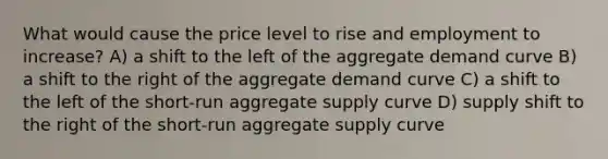 What would cause the price level to rise and employment to increase? A) a shift to the left of the aggregate demand curve B) a shift to the right of the aggregate demand curve C) a shift to the left of the short-run aggregate supply curve D) supply shift to the right of the short-run aggregate supply curve