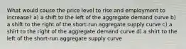 What would cause the price level to rise and employment to increase? a) a shift to the left of the aggregate demand curve b) a shift to the right of the short-run aggregate supply curve c) a shirt to the right of the aggregate demand curve d) a shirt to the left of the short-run aggregate supply curve