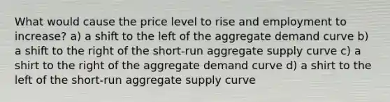 What would cause the price level to rise and employment to increase? a) a shift to the left of the aggregate demand curve b) a shift to the right of the short-run aggregate supply curve c) a shirt to the right of the aggregate demand curve d) a shirt to the left of the short-run aggregate supply curve