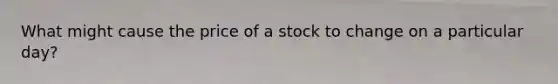 What might cause the price of a stock to change on a particular day?