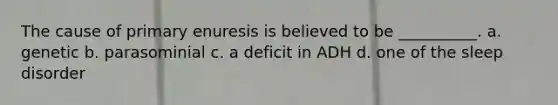 The cause of primary enuresis is believed to be __________. a. genetic b. parasominial c. a deficit in ADH d. one of the sleep disorder