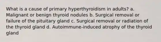 What is a cause of primary hyperthyroidism in adults? a. Malignant or benign thyroid nodules b. Surgical removal or failure of the pituitary gland c. Surgical removal or radiation of the thyroid gland d. Autoimmune-induced atrophy of the thyroid gland