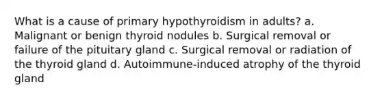 What is a cause of primary hypothyroidism in adults? a. Malignant or benign thyroid nodules b. Surgical removal or failure of the pituitary gland c. Surgical removal or radiation of the thyroid gland d. Autoimmune-induced atrophy of the thyroid gland