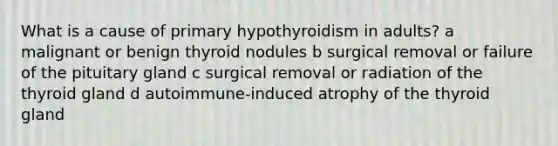 What is a cause of primary hypothyroidism in adults? a malignant or benign thyroid nodules b surgical removal or failure of the pituitary gland c surgical removal or radiation of the thyroid gland d autoimmune-induced atrophy of the thyroid gland